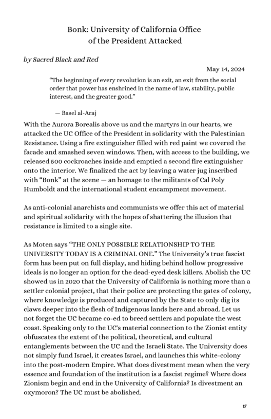 Bonk: University of California Office of the President Attacked by Sacred Black and Red May 14, 2024 “The beginning of every revolution order that power has enshrined in the name of law, stability, public interest, and the greater good.” ~ Basel al-Araj ‘With the Aurora Borealis above us and the martyrs in our hearts, we attacked the UC Office of the President in solidarity with the Palestinian Resistance. Using a fire extinguisher filled with red paint we covered the facade and smashed seven windows. Then, with access to the building, we released 500 cockroaches inside and emptied a second fire extinguisher onto the ‘We finalized the act by leaving a water jug with “Bonk” at the scene — an homage to the militants of Cal Poly Humboldt and the international student encampment movement. As anti-colonial anarchists and communists we offer this act of material and spiritual solidarity with the hopes of shattering the illusion that resistance is limited to a single site. As Moten says “THE ONLY POSSIBLE RELATIONSHIP TO THE UNIVERSITY TODAY I8 A CRIMINAL ONE.” The University’s true fascist form has been put on full display, and hiding behind hollow progressive ideals is no longer an option for the dead-eyed desk killers. Abolish the UC showed us in 2020 that the University of California is nothing more than a settler colonial project, that their police are protecting the gates of colony, where knowledge is produced and captured by the State to only digits claws deeper into the flesh of Indigenous lands here and abroad. Let us not forget the UC became co-ed to breed settlers and populate the west coast. Speaking only to the UC’s material connection to the Zionist entity obfuscates the extent of the political, theoretical, and cultural entanglements between the UC and the Israeli State. The University does not simply fund Israel, it creates Isracl, and launches this white-colony into the post-modern Empire. What does divestment mean when the very essence and foundation of the institution is a fascist regime? Where does Zionism begin and end in the University of California? Is divestment an oxymoron? The UC must be abolished.